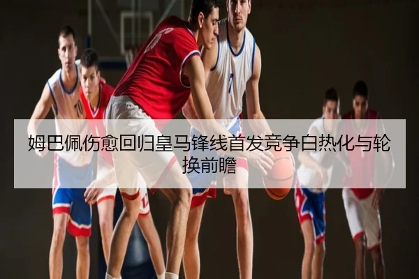姆巴佩伤愈回归皇马锋线首发竞争白热化与轮换前瞻