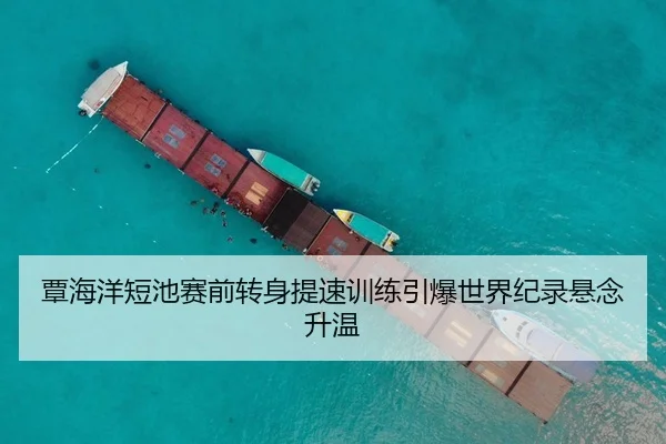 覃海洋短池赛前转身提速训练引爆世界纪录悬念升温